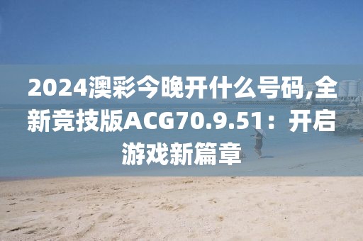 2024澳彩今晚开什么号码,全新竞技版ACG70.9.51：开启游戏新篇章