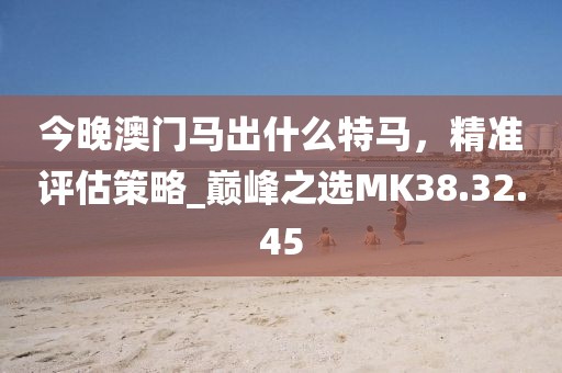 今晚澳门马出什么特马，精准评估策略_巅峰之选MK38.32.45