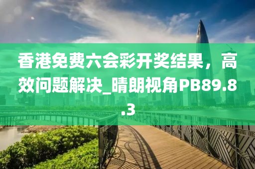 香港免费六会彩开奖结果，高效问题解决_晴朗视角PB89.8.3