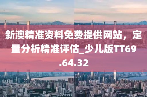 新澳精准资料免费提供网站，定量分析精准评估_少儿版TT69.64.32