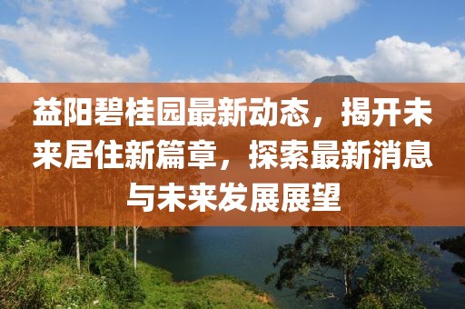 益阳碧桂园最新动态，揭开未来居住新篇章，探索最新消息与未来发展展望