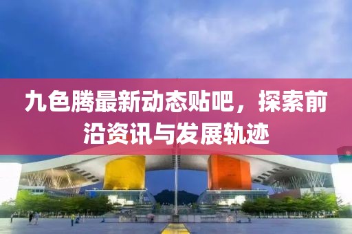 九色腾最新动态贴吧，探索前沿资讯与发展轨迹