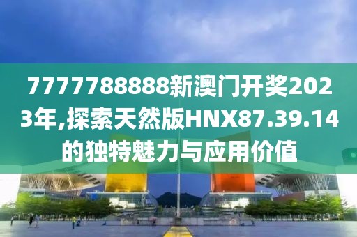 7777788888新澳门开奖2023年,探索天然版HNX87.39.14的独特魅力与应用价值