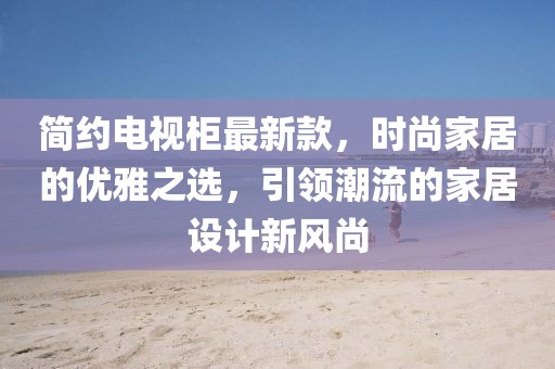 简约电视柜最新款，时尚家居的优雅之选，引领潮流的家居设计新风尚