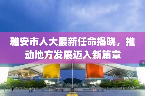 雅安市人大最新任命揭晓，推动地方发展迈入新篇章