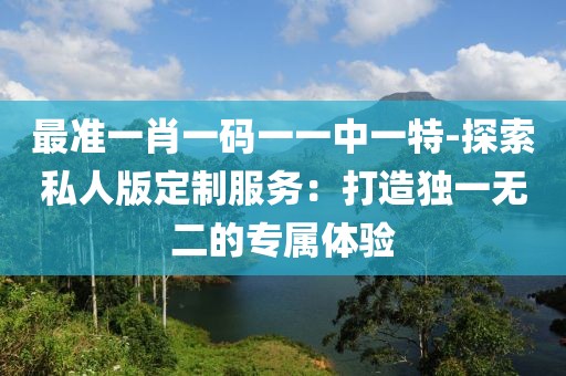 最准一肖一码一一中一特-探索私人版定制服务：打造独一无二的专属体验