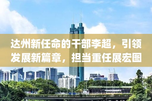 达州新任命的干部李超，引领发展新篇章，担当重任展宏图