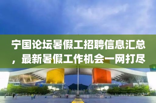 宁国论坛暑假工招聘信息汇总，最新暑假工作机会一网打尽