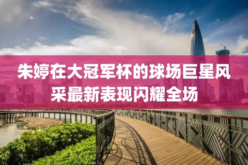 朱婷在大冠军杯的球场巨星风采最新表现闪耀全场