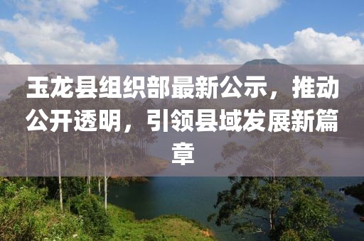 玉龙县组织部最新公示，推动公开透明，引领县域发展新篇章