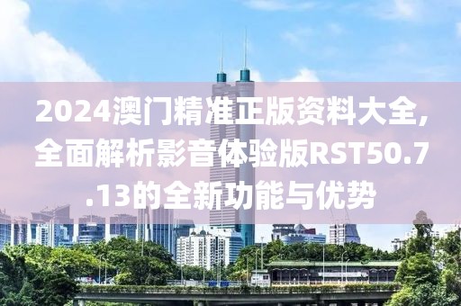 2024澳门精准正版资料大全,全面解析影音体验版RST50.7.13的全新功能与优势