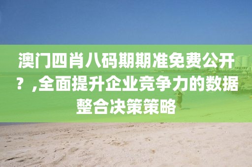 澳门四肖八码期期准免费公开？,全面提升企业竞争力的数据整合决策策略
