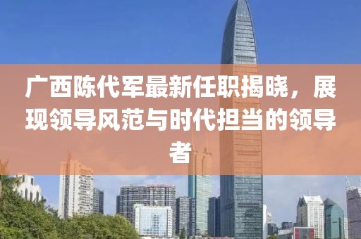 广西陈代军最新任职揭晓，展现领导风范与时代担当的领导者