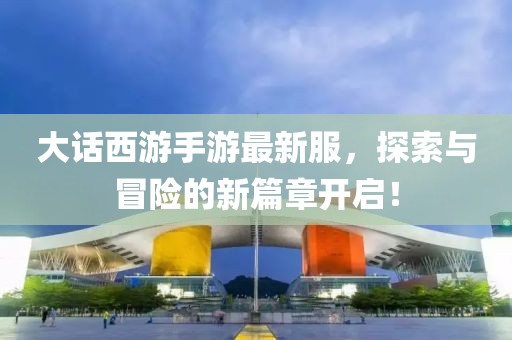 大话西游手游最新服，探索与冒险的新篇章开启！