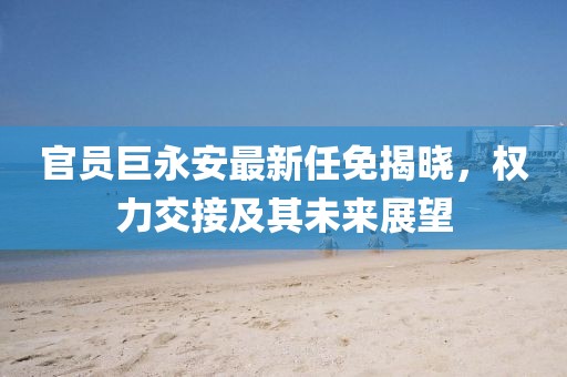 官员巨永安最新任免揭晓，权力交接及其未来展望