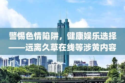 警惕色情陷阱，健康娱乐选择——远离久草在线等涉黄内容
