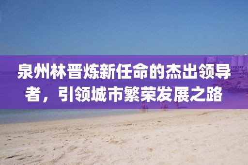 泉州林晋炼新任命的杰出领导者，引领城市繁荣发展之路