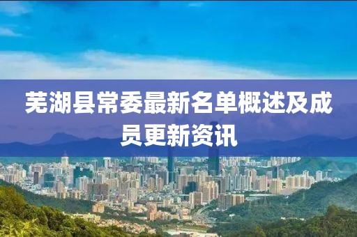 芜湖县常委最新名单概述及成员更新资讯