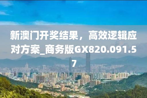 新澳门开奖结果，高效逻辑应对方案_商务版GX820.091.57