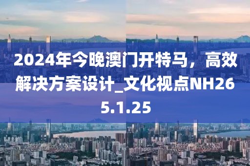 2024年今晚澳门开特马，高效解决方案设计_文化视点NH265.1.25