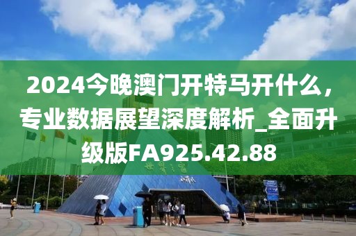 2024今晚澳门开特马开什么，专业数据展望深度解析_全面升级版FA925.42.88