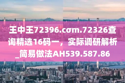 王中王72396.cσm.72326查询精选16码一，实际调研解析_简易做法AH539.587.86
