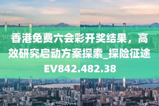 香港免费六会彩开奖结果，高效研究启动方案探索_探险征途EV842.482.38