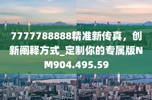 7777788888精准新传真，创新阐释方式_定制你的专属版NM904.495.59