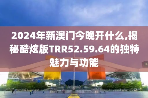 2024年新澳门今晚开什么,揭秘酷炫版TRR52.59.64的独特魅力与功能