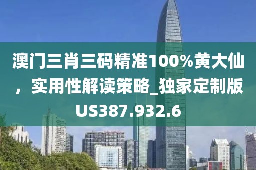 澳门三肖三码精准100%黄大仙，实用性解读策略_独家定制版US387.932.6