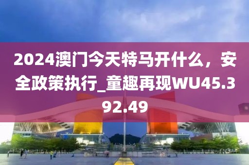 2024澳门今天特马开什么，安全政策执行_童趣再现WU45.392.49