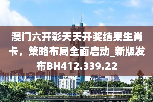 澳门六开彩天天开奖结果生肖卡，策略布局全面启动_新版发布BH412.339.22