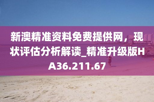 新澳精准资料免费提供网，现状评估分析解读_精准升级版HA36.211.67