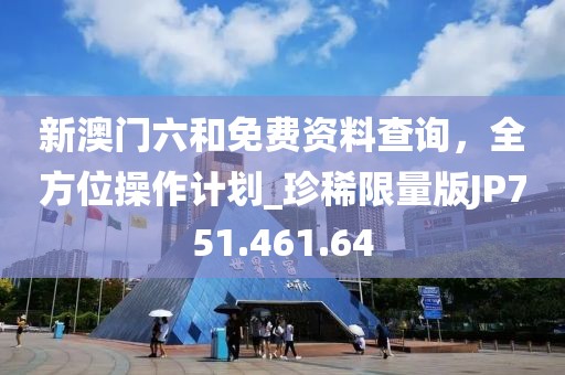 新澳门六和免费资料查询，全方位操作计划_珍稀限量版JP751.461.64