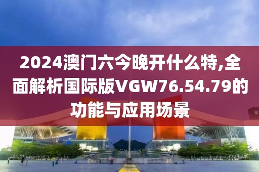 2024澳门六今晚开什么特,全面解析国际版VGW76.54.79的功能与应用场景
