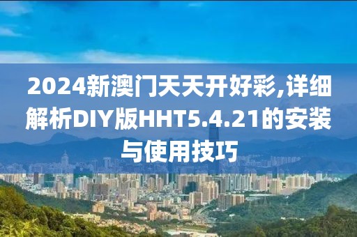 2024新澳门天天开好彩,详细解析DIY版HHT5.4.21的安装与使用技巧