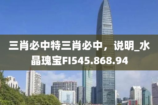 三肖必中特三肖必中，说明_水晶瑰宝FI545.868.94