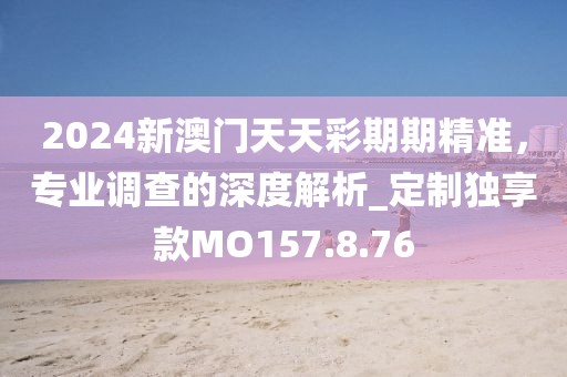 2024新澳门天天彩期期精准，专业调查的深度解析_定制独享款MO157.8.76