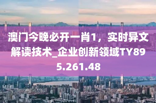 澳门今晚必开一肖1，实时异文解读技术_企业创新领域TY895.261.48