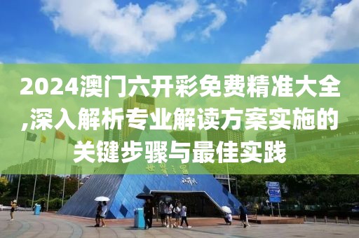 2024澳门六开彩免费精准大全,深入解析专业解读方案实施的关键步骤与最佳实践