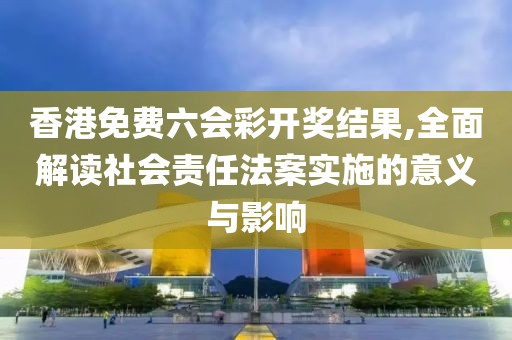 香港免费六会彩开奖结果,全面解读社会责任法案实施的意义与影响