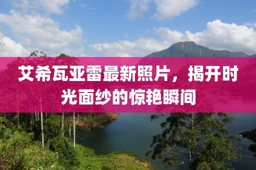 艾希瓦亚雷最新照片，揭开时光面纱的惊艳瞬间