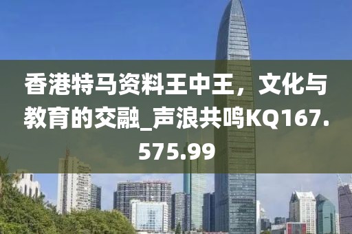 香港特马资料王中王，文化与教育的交融_声浪共鸣KQ167.575.99