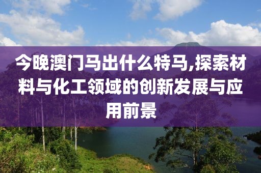 今晚澳门马出什么特马,探索材料与化工领域的创新发展与应用前景
