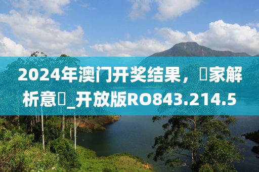 2024年澳门开奖结果，專家解析意見_开放版RO843.214.5