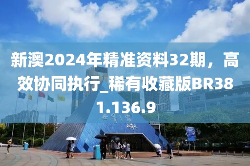 新澳2024年精准资料32期，高效协同执行_稀有收藏版BR381.136.9