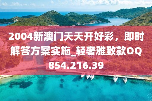 2004新澳门天天开好彩，即时解答方案实施_轻奢雅致款OQ854.216.39