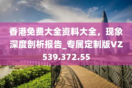 香港免费大全资料大全，现象深度剖析报告_专属定制版VZ539.372.55