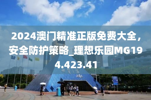 2024澳门精准正版免费大全，安全防护策略_理想乐园MG194.423.41