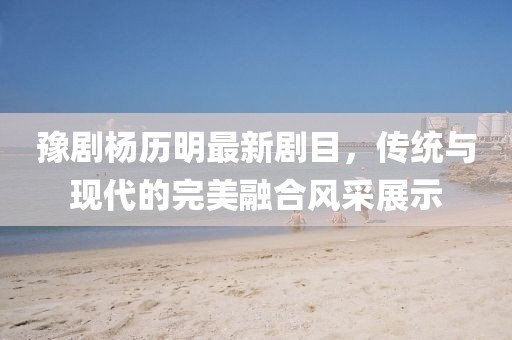 豫剧杨历明最新剧目，传统与现代的完美融合风采展示